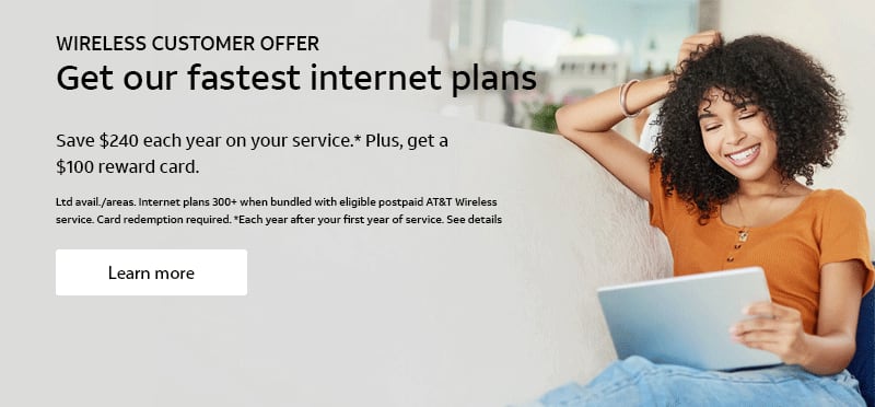 WIRELESS CUSTOMER OFFER. Get our fastest internet plans. Save $240 each year on your service.* Plus, get a $100 reward card. Ltd avail./areas. Internet plans 300+ when bundled with eligible postpaid AT&T Wireless service.Card redemption required. *Each year after your first year of service. See details